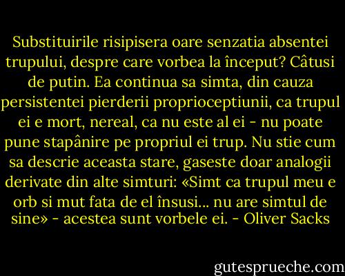 Substituirile risipisera oare senzatia absentei trupului, despre care vorbea la început? Câtusi de putin. Ea continua sa simta, din cauza persistentei pierderii proprioceptiunii, ca trupul ei e mort, nereal, ca nu este al ei - nu poate pune stapânire pe propriul ei trup. Nu stie cum sa descrie aceasta stare, gaseste doar analogii derivate din alte simturi: «Simt ca trupul meu e orb si<br />mut fata de el însusi... nu are simtul de sine» - acestea sunt vorbele ei. - Oliver Sacks
