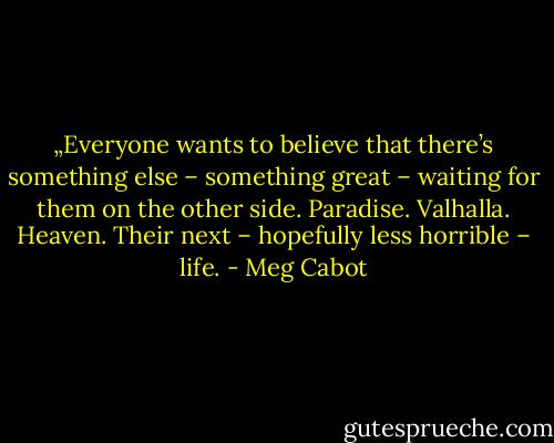 „Everyone wants to believe that there’s something else – something great – waiting for them on the other side. Paradise. Valhalla. Heaven. Their next – hopefully less horrible – life. - Meg Cabot