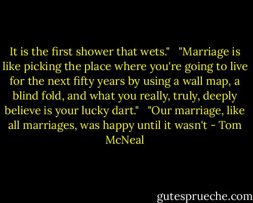 It is the first shower that wets." <br /><br />"Marriage is like picking the place where you're going to live for the next fifty years by using a wall map, a blind fold, and what you really, truly, deeply believe is your lucky dart." <br /><br />"Our marriage, like all marriages, was happy until it wasn't - Tom McNeal