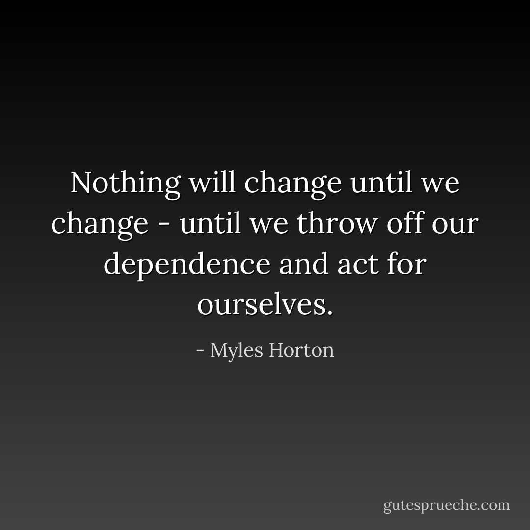Nothing will change until we change - until we throw off our dependence and act for ourselves. - Myles Horton