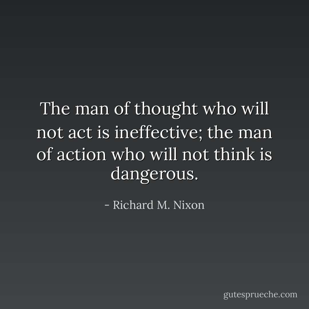 The man of thought who will not act is ineffective; the man of action who will not think is dangerous. - Richard M. Nixon