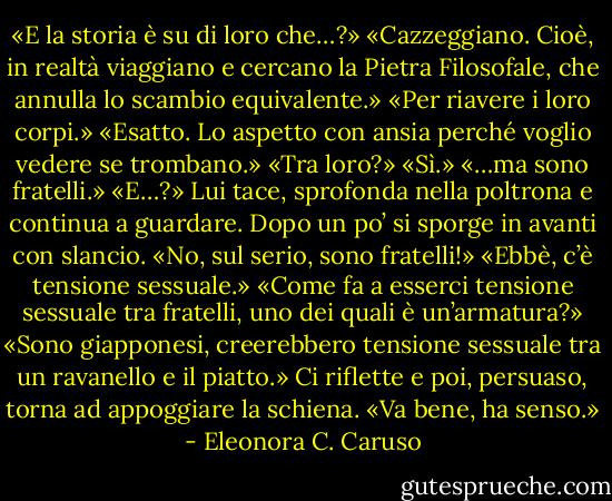 «E la storia è su di loro che…?»<br />«Cazzeggiano. Cioè, in realtà viaggiano e cercano la Pietra Filosofale, che annulla lo scambio equivalente.»<br />«Per riavere i loro corpi.»<br />«Esatto. Lo aspetto con ansia perché voglio vedere se trombano.»<br />«Tra loro?»<br />«Sì.»<br />«…ma sono fratelli.»<br />«E…?»<br />Lui tace, sprofonda nella poltrona e continua a guardare. Dopo un po’ si sporge in avanti con slancio. «No, sul serio, sono fratelli!»<br />«Ebbè, c’è tensione sessuale.»<br />«Come fa a esserci tensione sessuale tra fratelli, uno dei quali è un’armatura?»<br />«Sono giapponesi, creerebbero tensione sessuale tra un ravanello e il piatto.»<br />Ci riflette e poi, persuaso, torna ad appoggiare la schiena. «Va bene, ha senso.» - Eleonora C. Caruso