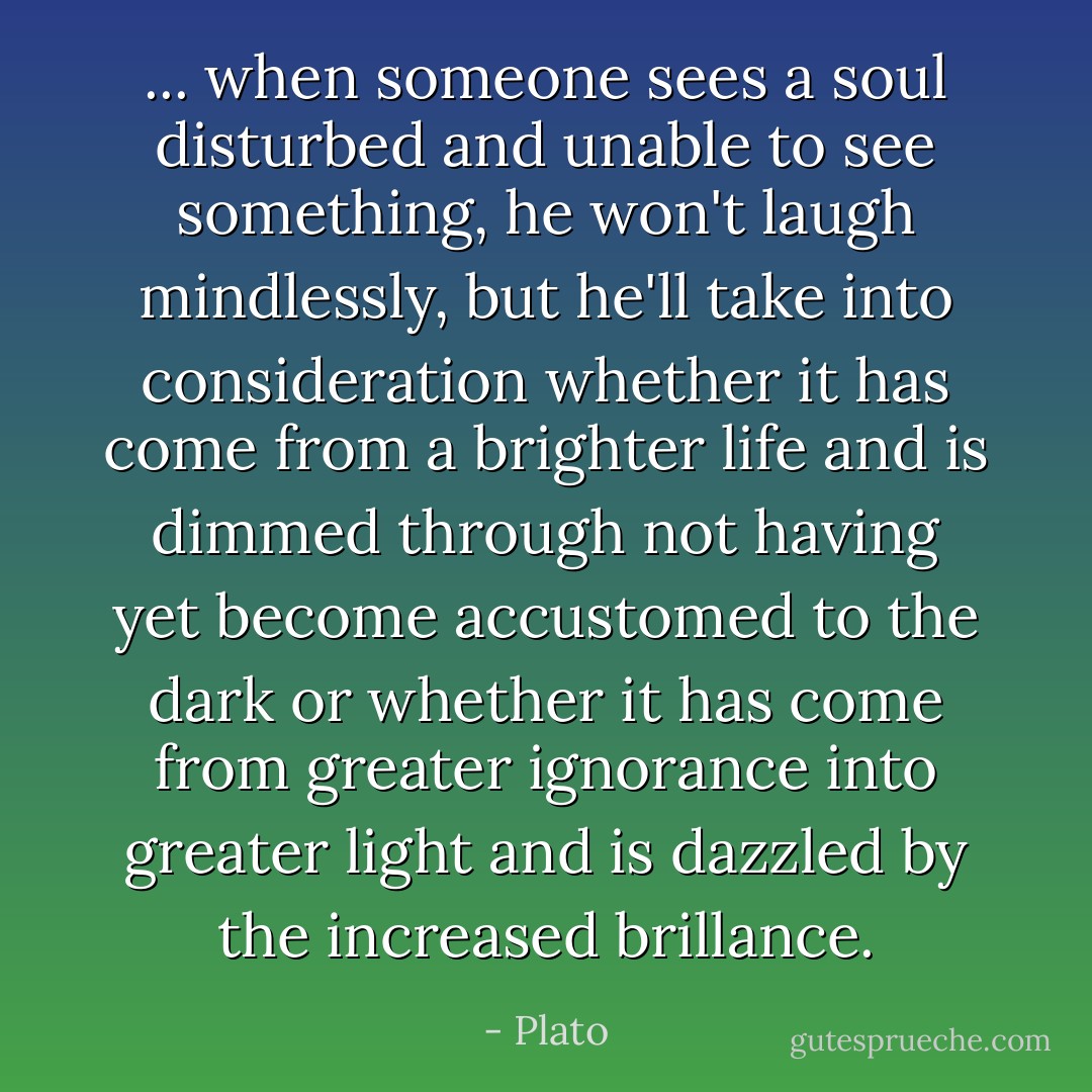 ... when someone sees a soul disturbed and unable to see something, he won't laugh mindlessly, but he'll take into consideration whether it has come from a brighter life and is dimmed through not having yet become accustomed to the dark or whether it has come from greater ignorance into greater light and is dazzled by the increased brillance. - Plato