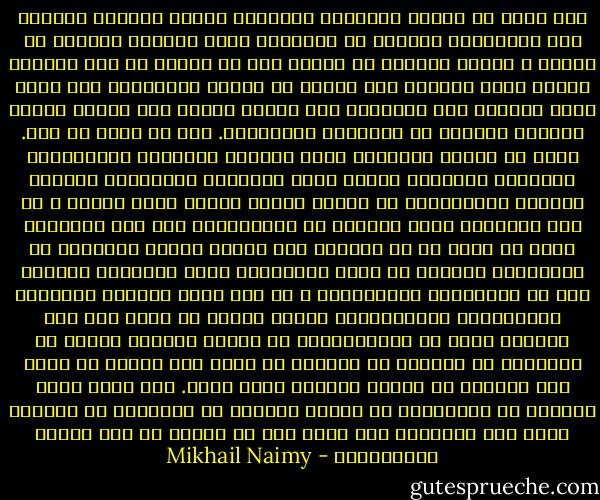 إذا مشيت في شوارع المدينة أزعجتني مناظر كثيرة، وبعضها كان كالخناجر تطعنني في الصميم، فهذا الضابط الكبير في الجيش ـ لماذا يتبختر في مشيته كأن له ديناً في ذمة الكون؟ ألعله يعتز بالسيف على جنبته أم برنّة مهمازيه؟ وأي خدمة تراه يسديها إلى العالم؟ إنه يتعلم ويعلم فنّ تقتيل الناس وتدمير العامر من مساكنهم ومزارعهم. إنه لا ينتج أي خير. فبأي حق يتجبر ويتكبر؟ وتلك السيدة الملتفة بالأطالس، المتوجة ببرنيطة مثقلة بريش النعام، والجالسة بمنتهى الأبهة والاعتزاز في مركبة تجرها ثلاثة جياد مطهمة ـ من أين أطالسها وريش النعام في برنيطتها؟ ومن أين جيادها؟ وكيف لا تخجل من أن تعرضها على أولئك الذين أبدانهم في الأسمال، وجوههم لا تعرف الصابون؟ وهذه المخازن الفخمة تشع في واجهاتها المجوهرات ـ أي نفع منها للجياع والعطاش والمهانين والمقهورين وجميع الذين لا قدرة لهم على التمتع بشيء من محتوياتها؟ إن عقداً واحداً فيها، أو سواراً، أو قرطاً، أو خاتماً قد يطعم ألف جائع، أو يكسو ألف عريان، أو يبتاع الدواء لألف مريض.<br />فكم لعنق سيدة واحدة، أو لمعصمها، أو لشحمة أذنها، أو لخنصرها أن تستأثر بمثل تلك الثروة، وأن يكون لها من الشأن ما ليس لآلاف الآدميين؟ - Mikhail Naimy