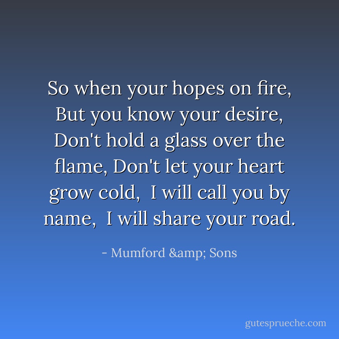 So when your hopes on fire,<br />But you know your desire,<br />Don't hold a glass over the flame,<br />Don't let your heart grow cold, <br />I will call you by name, <br />I will share your road. - Mumford & Sons