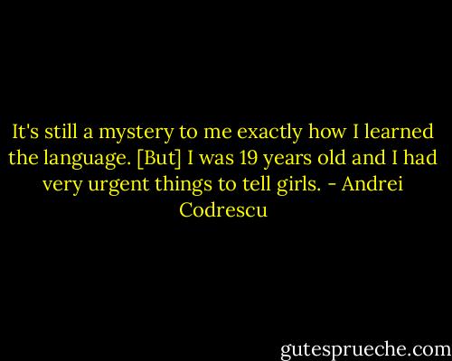It's still a mystery to me exactly how I learned the language. [But] I was 19 years old and I had very urgent things to tell girls. - Andrei Codrescu
