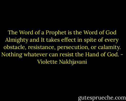 The Word of a Prophet is the Word of God Almighty and It takes effect in spite of every obstacle, resistance, persecution, or calamity. Nothing whatever can resist the Hand of God. - Violette Nakhjavani