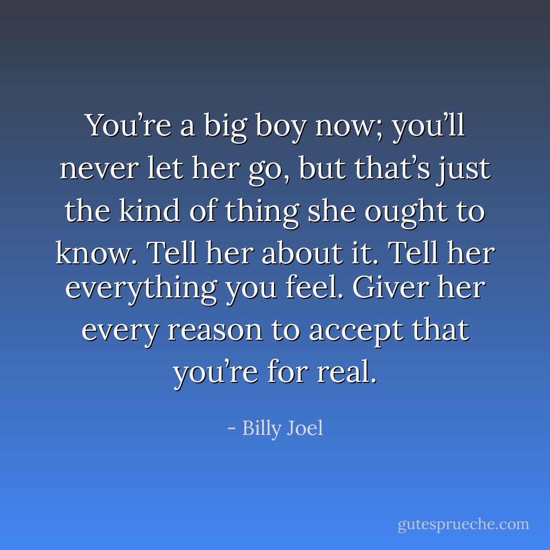 You’re a big boy now; you’ll never let her go, but that’s just the kind of thing she ought to know. Tell her about it. Tell her everything you feel. Giver her every reason to accept that you’re for real. - Billy Joel
