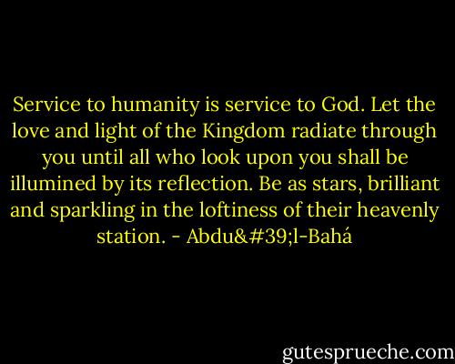 Service to humanity is service to God. Let the love and light of the Kingdom radiate through you until all who look upon you shall be illumined by its reflection. Be as stars, brilliant and sparkling in the loftiness of their heavenly station. - Abdu'l-Bahá