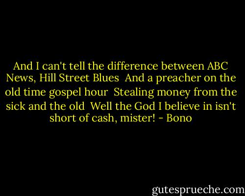 And I can't tell the difference between ABC News, Hill Street Blues <br />And a preacher on the old time gospel hour <br />Stealing money from the sick and the old <br />Well the God I believe in isn't short of cash, mister! - Bono