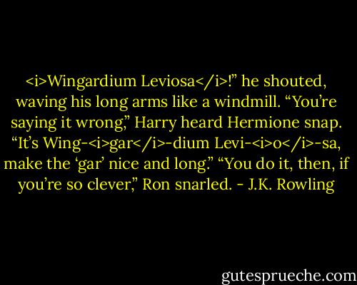 <i>Wingardium Leviosa</i>!” he shouted, waving his long arms like a windmill.<br />“You’re saying it wrong,” Harry heard Hermione snap. “It’s Wing-<i>gar</i>-dium Levi-<i>o</i>-sa, make the ‘gar’ nice and long.”<br />“You do it, then, if you’re so clever,” Ron snarled. - J.K. Rowling
