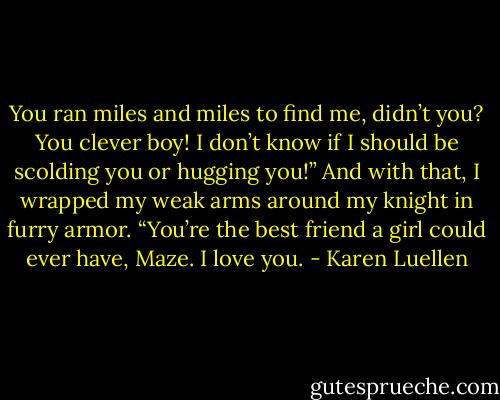 You ran miles and miles to find me, didn’t you? You clever boy! I don’t know if I should be scolding you or hugging you!” And with that, I wrapped my weak arms around my knight in furry armor. “You’re the best friend a girl could ever have, Maze. I love you. - Karen Luellen