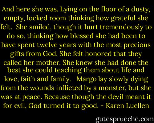 And here she was. Lying on the floor of a dusty, empty, locked room thinking how grateful she felt.<br /><br />She smiled, though it hurt tremendously to do so, thinking how blessed she had been to have spent twelve years with the most precious gifts from God. She felt honored that they called her mother. She knew she had done the best she could teaching them about life and love, faith and family. <br /><br />Margo lay slowly dying from the wounds inflicted by a monster, but she was at peace. Because though the devil meant it for evil, God turned it to good. - Karen Luellen