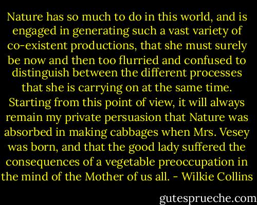 Nature has so much to do in this world, and is engaged in generating such a vast variety of co-existent productions, that she must surely be now and then too flurried and confused to distinguish between the different processes that she is carrying on at the same time. Starting from this point of view, it will always remain my private persuasion that Nature was absorbed in making cabbages when Mrs. Vesey was born, and that the good lady suffered the consequences of a vegetable preoccupation in the mind of the Mother of us all. - Wilkie Collins