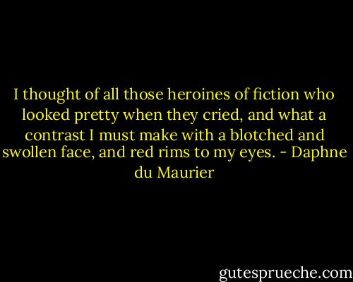 I thought of all those heroines of fiction who looked pretty when they cried, and what a contrast I must make with a blotched and swollen face, and red rims to my eyes. - Daphne du Maurier