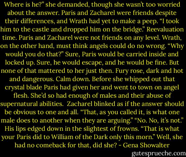Where is he?” she demanded, though she wasn’t too worried about the answer. Paris and Zacharel were friends despite their differences, and Wrath had yet to make a peep.<br />“I took him to the castle and dropped him on the bridge.”<br />Reevaluation time. Paris and Zacharel were not friends on any level. Wrath, on the other hand, must think angels could do no wrong. “Why would you do that?” Sure, Paris would be carried inside and locked up. Sure, he would escape, and he would be fine. But none of that mattered to her just then. Fury rose, dark and hot and dangerous.<br />Calm down. Before she whipped out that crystal blade Paris had given her and went to town on angel flesh. She’d so had enough of males and their abuse of supernatural abilities. <br />Zacharel blinked as if the answer should be obvious to one and all. “That, as you called it, is what one male does to another when they are arguing.”<br />“No. No, it’s not.”<br />His lips edged down in the slightest of frowns. “That is what your Paris did to William of the Dark only this morn.”<br />Well, she had no comeback for that, did she? - Gena Showalter