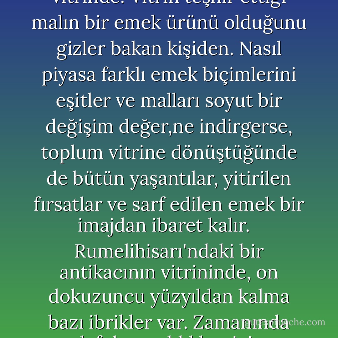 Bütün bunlardan yola çıkarak her şeyin bir üsluptan, bir adlandırmadan, bir görüntüden ibaret olduğunu mu söylemeliyiz?<br /><br />Vitrinler hep bir bolluğa işaret eder. Ama bu bolluğu mümkün kılan, onu var eden, onun için harcanan, o sırada tükenen yer almaz vitrinde. Vitrin teşhir ettiği malın bir emek ürünü olduğunu gizler bakan kişiden. Nasıl piyasa farklı emek biçimlerini eşitler ve malları soyut bir değişim değer,ne indirgerse, toplum vitrine dönüştüğünde de bütün yaşantılar, yitirilen fırsatlar ve sarf edilen emek bir imajdan ibaret kalır. <br /><br />Rumelihisarı'ndaki bir antikacının vitrininde, on dokuzuncu yüzyıldan kalma bazı ibrikler var. Zamanında defolu sayıldıkları için pazarlanamamışlar. Defoları, veremli işçilerin soluklarıyla birlikte cama üfledikleri kan damlaları.<br /><br />Ama acıyı vitrine çıkaran her zaman öteki olmayabilir. Acı çekenlerin kendileri de artık yaşadıklarını seyirlik kılabiliyor. - Nurdan Gürbilek