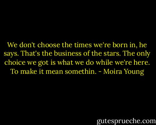 We don't choose the times we're born in, he says. That's the business of the stars. The only choice we got is what we do while we're here. To make it mean somethin. - Moira Young