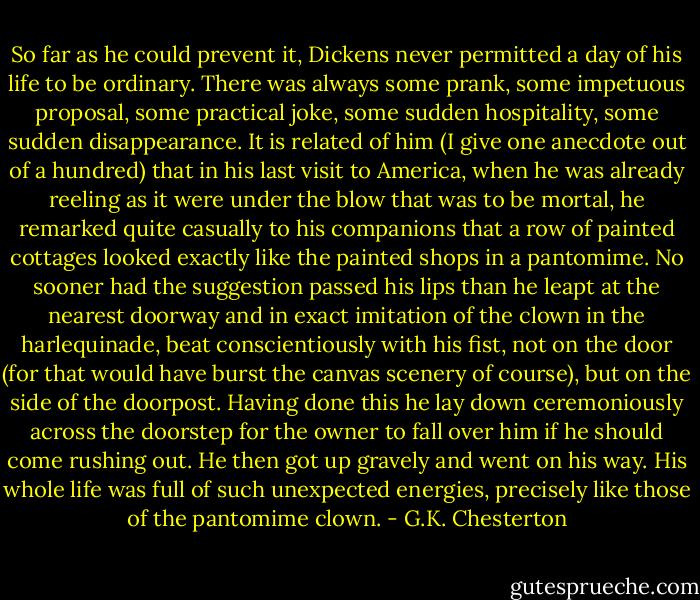 So far as he could prevent it, Dickens never permitted a day of his life to be ordinary. There was always some prank, some impetuous proposal, some practical joke, some sudden hospitality, some sudden disappearance. It is related of him (I give one anecdote out of a hundred) that in his last visit to America, when he was already reeling as it were under the blow that was to be mortal, he remarked quite casually to his companions that a row of painted cottages looked exactly like the painted shops in a pantomime. No sooner had the suggestion passed his lips than he leapt at the nearest doorway and in exact imitation of the clown in the harlequinade, beat conscientiously with his fist, not on the door (for that would have burst the canvas scenery of course), but on the side of the doorpost. Having done this he lay down ceremoniously across the doorstep for the owner to fall over him if he should come rushing out. He then got up gravely and went on his way. His whole life was full of such unexpected energies, precisely like those of the pantomime clown. - G.K. Chesterton