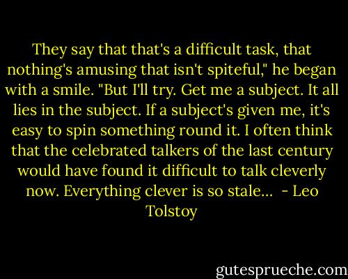 They say that that's a difficult task, that nothing's amusing that isn't spiteful," he began with a smile. "But I'll try. Get me a subject. It all lies in the subject. If a subject's given me, it's easy to spin something round it. I often think that the celebrated talkers of the last century would have found it difficult to talk cleverly now. Everything clever is so stale…  - Leo Tolstoy