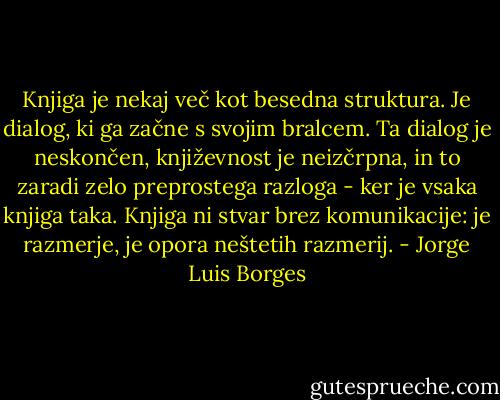 Knjiga je nekaj več kot besedna struktura. Je dialog, ki ga začne s svojim bralcem. Ta dialog je neskončen, književnost je neizčrpna, in to zaradi zelo preprostega razloga - ker je vsaka knjiga taka. Knjiga ni stvar brez komunikacije: je razmerje, je opora neštetih razmerij. - Jorge Luis Borges