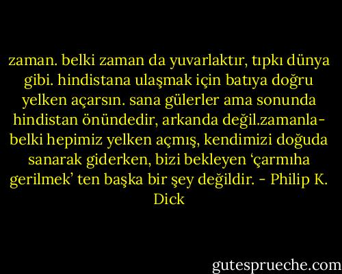 zaman. belki zaman da yuvarlaktır, tıpkı dünya gibi. hindistana ulaşmak için batıya doğru yelken açarsın. sana gülerler ama sonunda hindistan önündedir, arkanda değil.zamanla- belki hepimiz yelken açmış, kendimizi doğuda sanarak giderken, bizi bekleyen ‘çarmıha gerilmek’ ten başka bir şey değildir. - Philip K. Dick