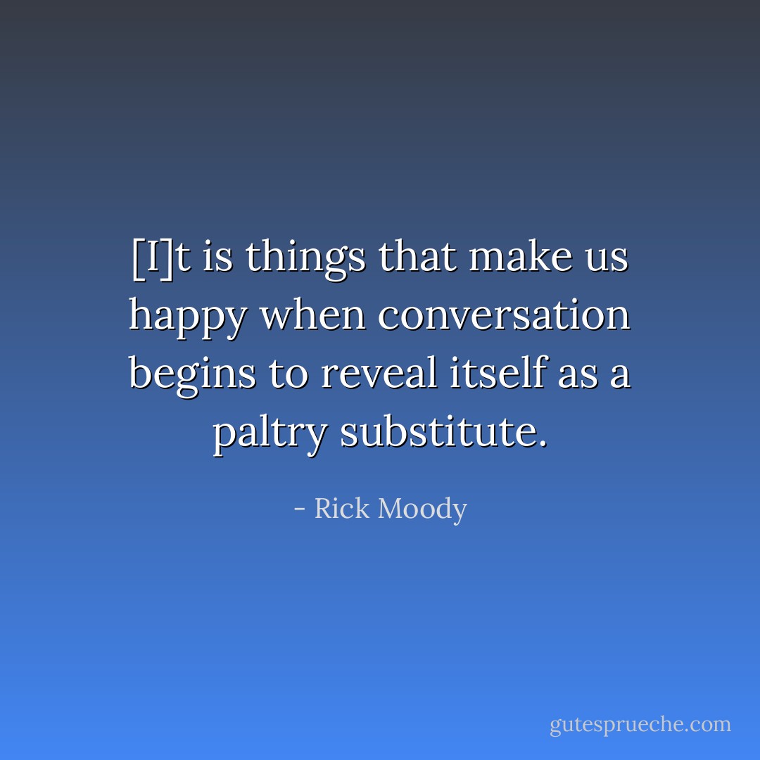 [I]t is things that make us happy when conversation begins to reveal itself as a paltry substitute. - Rick Moody