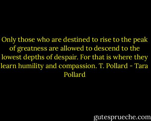 Only those who are destined to rise to the peak of greatness are allowed to descend to the lowest depths of despair. For that is where they learn humility and compassion. T. Pollard - Tara Pollard