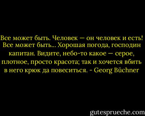 Все может быть. Человек — он человек и есть! Все может быть... Хорошая погода, господин капитан. Видите, небо-то какое — серое, плотное, просто красота; так и хочется вбить в него крюк да повеситься. - Georg Büchner