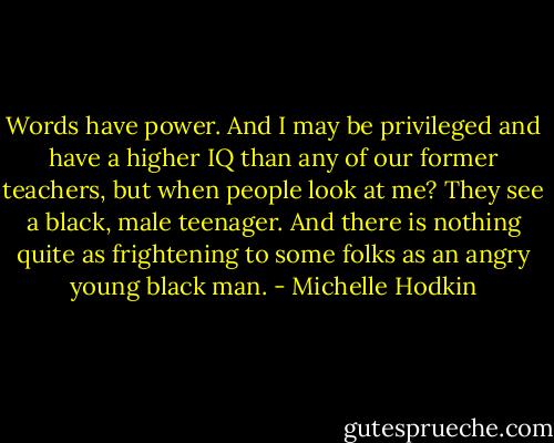Words have power. And I may be privileged and have a higher IQ than any of our former teachers, but when people look at me? They see a black, male teenager. And there is nothing quite as frightening to some folks as an angry young black man. - Michelle Hodkin