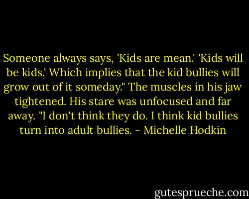 Someone always says, 'Kids are mean.' 'Kids will be kids.' Which implies that the kid bullies will grow out of it someday." The muscles in his jaw tightened. His stare was unfocused and far away. "I don't think they do. I think kid bullies turn into adult bullies. - Michelle Hodkin