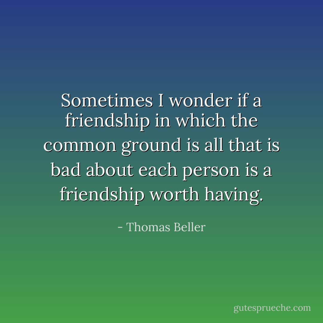 Sometimes I wonder if a friendship in which the common ground is all that is bad about each person is a friendship worth having. - Thomas Beller