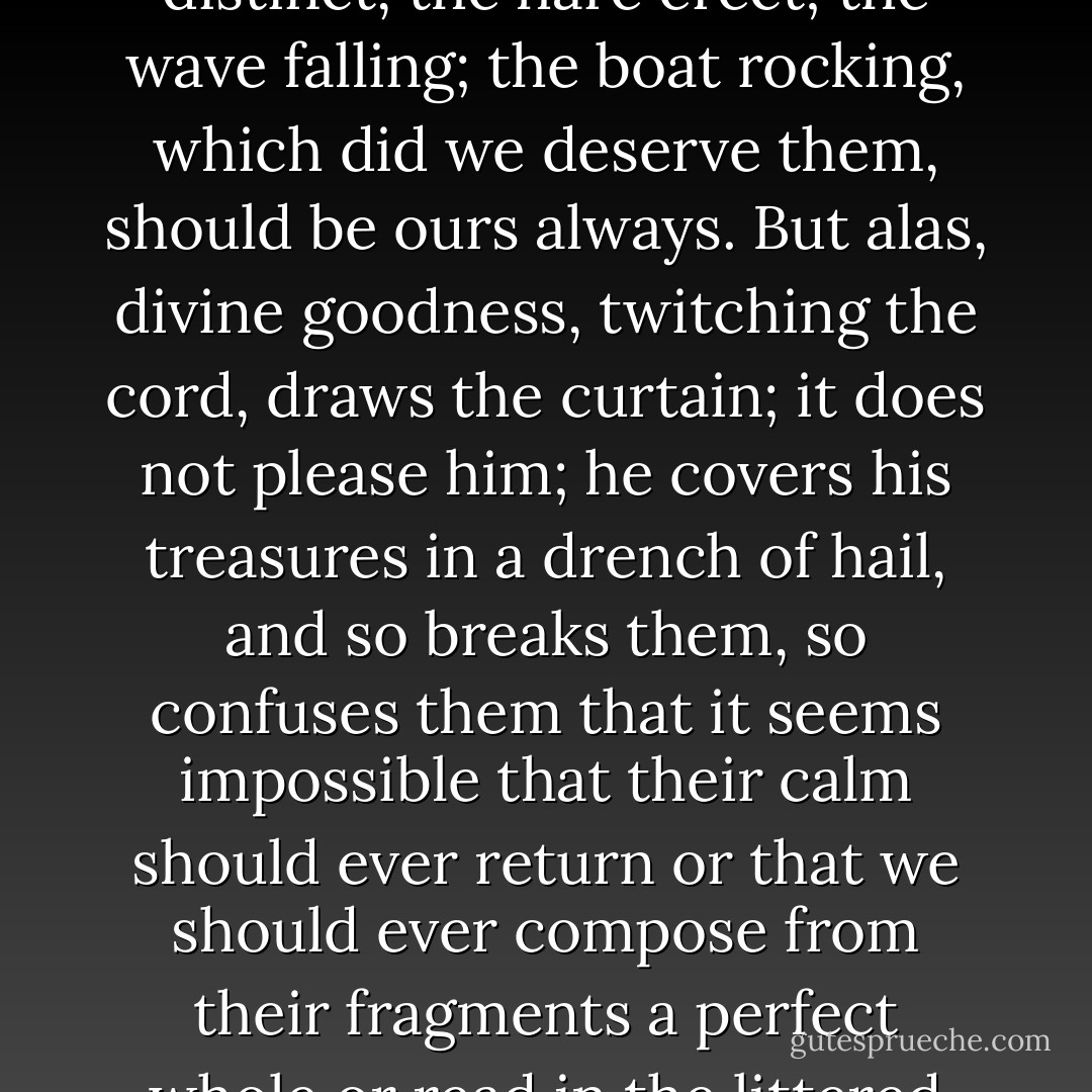 It seemed now as if, touched by human penitence and all its toil, divine goodness had parted the curtain and displayed behind it, single, distinct, the hare erect; the wave falling; the boat rocking, which did we deserve them, should be ours always. But alas, divine goodness, twitching the cord, draws the curtain; it does not please him; he covers his treasures in a drench of hail, and so breaks them, so confuses them that it seems impossible that their calm should ever return or that we should ever compose from their fragments a perfect whole or read in the littered pieces the clear words of truth. For our penitence deserves a glimpse only; our toil respite only. - Virginia Woolf