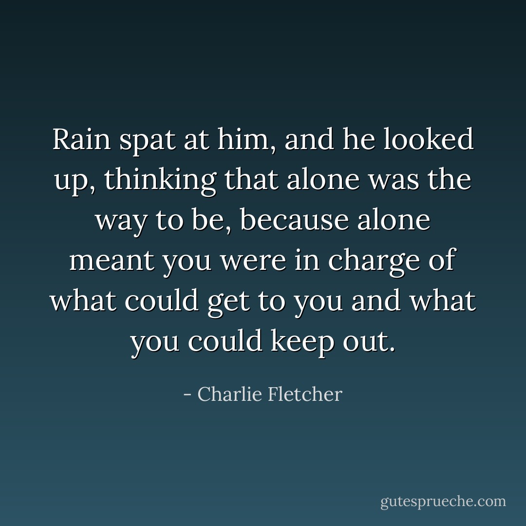 Rain spat at him, and he looked up, thinking that alone was the way to be, because alone meant you were in charge of what could get to you and what you could keep out. - Charlie Fletcher