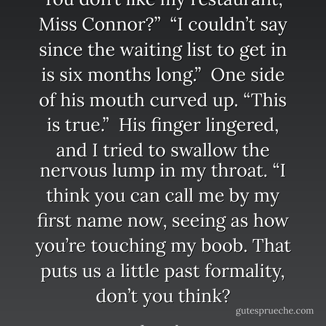 You don’t like my restaurant, Miss Connor?” <br />“I couldn’t say since the waiting list to get in is six months long.” <br />One side of his mouth curved up. “This is true.” <br />His finger lingered, and I tried to swallow the nervous lump in my throat. “I think you can call me by my first name now, seeing as how you’re touching my boob. That puts us a little past formality, don’t you think? - Jenny Lyn
