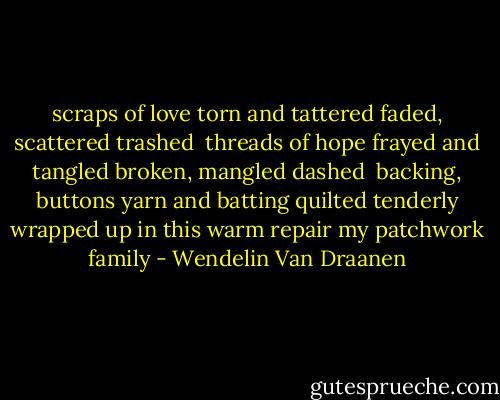 scraps of love<br />torn and tattered<br />faded, scattered<br />trashed<br /><br />threads of hope<br />frayed and tangled<br />broken, mangled<br />dashed<br /><br />backing, buttons<br />yarn and batting<br />quilted tenderly<br />wrapped up in<br />this warm repair<br />my patchwork family - Wendelin Van Draanen