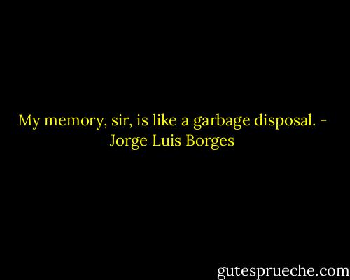 My memory, sir, is like a garbage disposal. - Jorge Luis Borges
