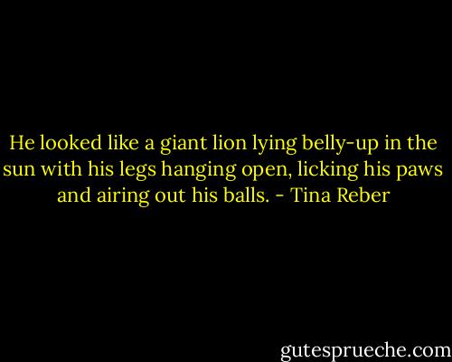 He looked like a giant lion lying belly-up in the sun with his legs hanging open, licking his paws and airing out his balls. - Tina Reber