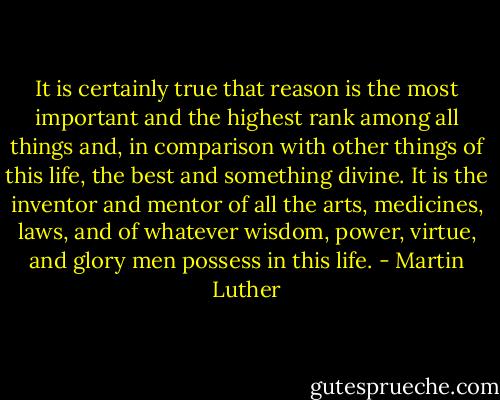 It is certainly true that reason is the most important and the highest rank among all things and, in comparison with other things of this life, the best and something divine. It is the inventor and mentor of all the arts, medicines, laws, and of whatever wisdom, power, virtue, and glory men possess in this life. - Martin Luther