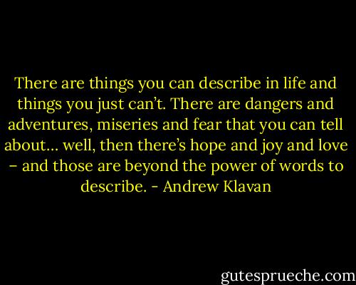 There are things you can describe in life and things you just can’t. There are dangers and adventures, miseries and fear that you can tell about… well, then there’s hope and joy and love – and those are beyond the power of words to describe. - Andrew Klavan