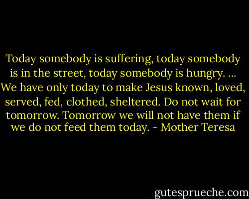 Today somebody is suffering, today somebody is in the street, today somebody is hungry. ... We have only today to make Jesus known, loved, served, fed, clothed, sheltered. Do not wait for tomorrow. Tomorrow we will not have them if we do not feed them today. - Mother Teresa