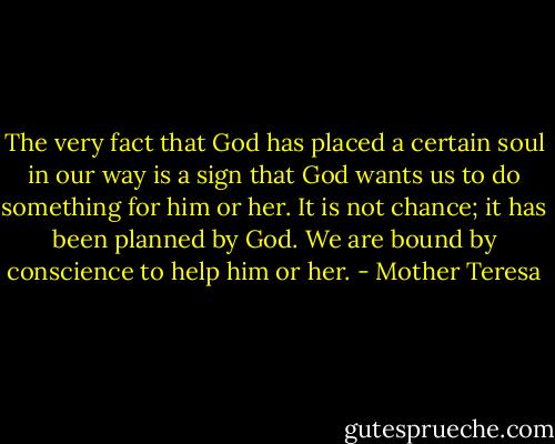 The very fact that God has placed a certain soul in our way is a sign that God wants us to do something for him or her. It is not chance; it has been planned by God. We are bound by conscience to help him or her. - Mother Teresa