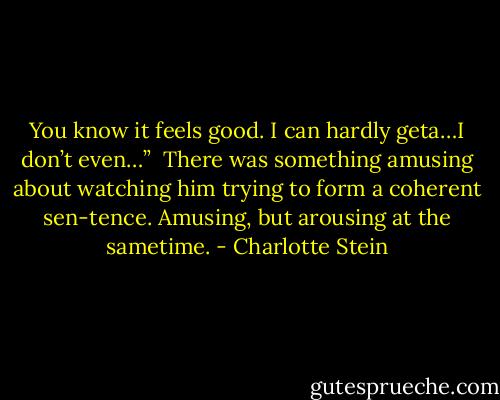 You know it feels good. I can hardly geta…I don’t even…”<br /><br />There was something amusing about watching him trying to form a coherent sen-tence. Amusing, but arousing at the sametime. - Charlotte Stein
