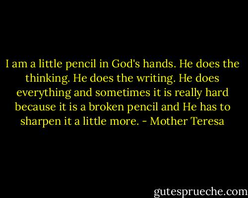 I am a little pencil in God's hands. He does the thinking. He does the writing. He does everything and sometimes it is really hard because it is a broken pencil and He has to sharpen it a little more. - Mother Teresa