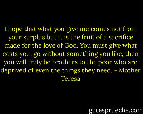 I hope that what you give me comes not from your surplus but it is the fruit of a sacrifice made for the love of God. You must give what costs you, go without something you like, then you will truly be brothers to the poor who are deprived of even the things they need. - Mother Teresa
