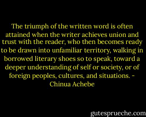 The triumph of the written word is often attained when the writer achieves union and trust with the reader, who then becomes ready to be drawn into unfamiliar territory, walking in borrowed literary shoes so to speak, toward a deeper understanding of self or society, or of foreign peoples, cultures, and situations. - Chinua Achebe