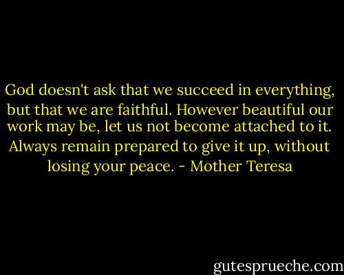 God doesn't ask that we succeed in everything, but that we are faithful. However beautiful our work may be, let us not become attached to it. Always remain prepared to give it up, without losing your peace. - Mother Teresa
