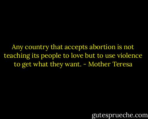 Any country that accepts abortion is not teaching its people to love but to use violence to get what they want. - Mother Teresa