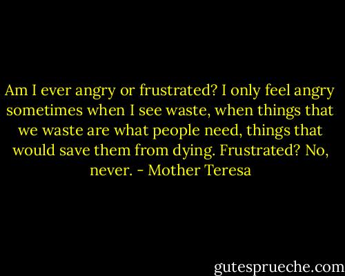 Am I ever angry or frustrated? I only feel angry sometimes when I see waste, when things that we waste are what people need, things that would save them from dying. Frustrated? No, never. - Mother Teresa