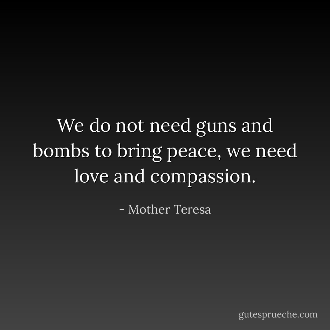 We do not need guns and bombs to bring peace, we need love and compassion. - Mother Teresa